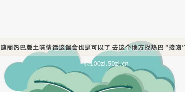 迪丽热巴版土味情话这误会也是可以了 去这个地方找热巴“接吻”