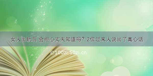 女人出轨后 会担心丈夫知道吗？2位过来人说出了真心话