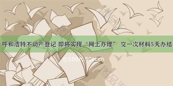 呼和浩特不动产登记 即将实现“网上办理” 交一次材料5天办结