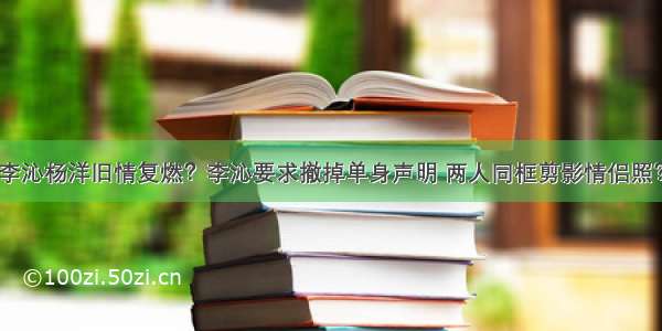 李沁杨洋旧情复燃？李沁要求撤掉单身声明 两人同框剪影情侣照？