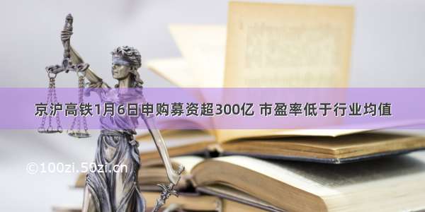 京沪高铁1月6日申购募资超300亿 市盈率低于行业均值