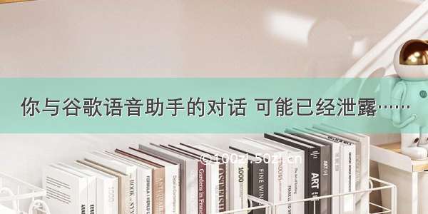 你与谷歌语音助手的对话 可能已经泄露……