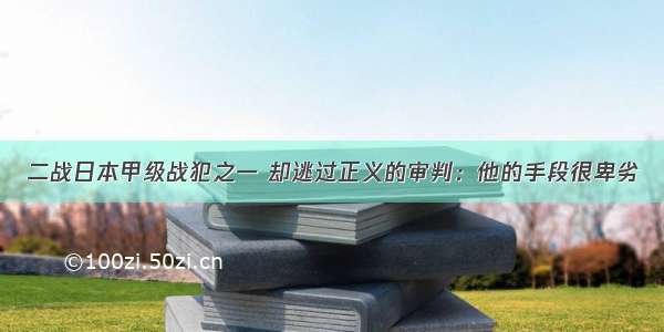 二战日本甲级战犯之一 却逃过正义的审判：他的手段很卑劣