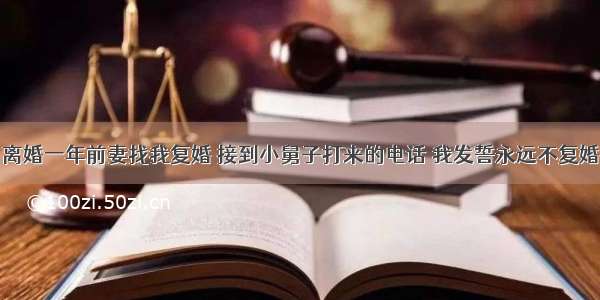 离婚一年前妻找我复婚 接到小舅子打来的电话 我发誓永远不复婚