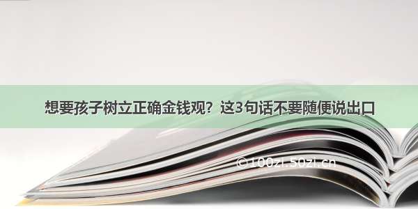 想要孩子树立正确金钱观？这3句话不要随便说出口