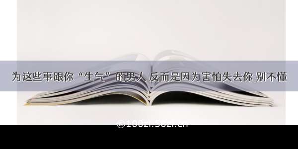 为这些事跟你“生气”的男人 反而是因为害怕失去你 别不懂