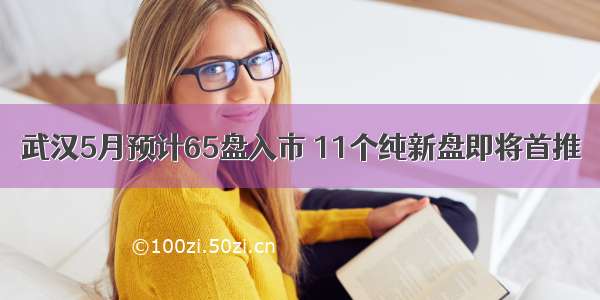 武汉5月预计65盘入市 11个纯新盘即将首推