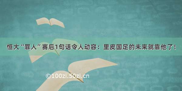 恒大“罪人”赛后1句话令人动容：里皮国足的未来就靠他了！