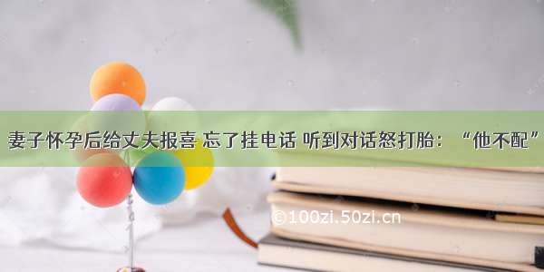 妻子怀孕后给丈夫报喜 忘了挂电话 听到对话怒打胎：“他不配”