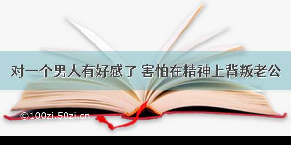 对一个男人有好感了 害怕在精神上背叛老公