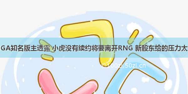NGA知名版主透露 小虎没有续约将要离开RNG 新股东给的压力太大