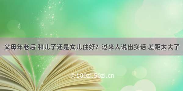 父母年老后 和儿子还是女儿住好？过来人说出实话 差距太大了