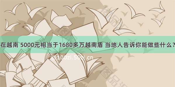 在越南 5000元相当于1680多万越南盾 当地人告诉你能做些什么？