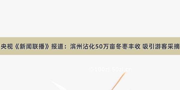 央视《新闻联播》报道：滨州沾化50万亩冬枣丰收 吸引游客采摘