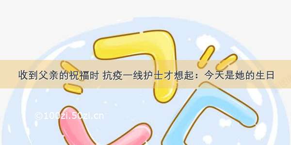 收到父亲的祝福时 抗疫一线护士才想起：今天是她的生日