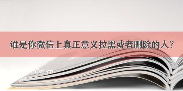 谁是你微信上真正意义拉黑或者删除的人？