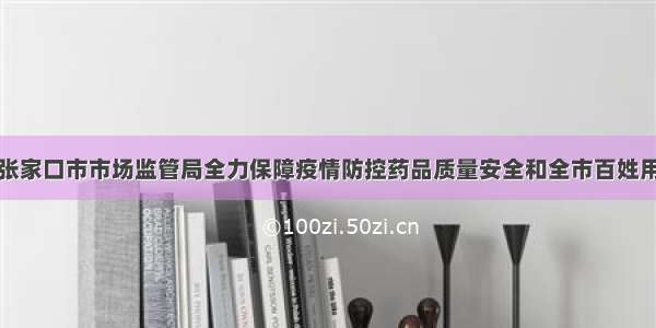 河北省张家口市市场监管局全力保障疫情防控药品质量安全和全市百姓用药安全