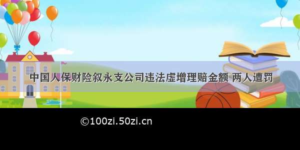 中国人保财险叙永支公司违法虚增理赔金额 两人遭罚