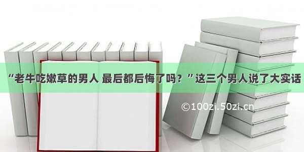 “老牛吃嫩草的男人 最后都后悔了吗？”这三个男人说了大实话