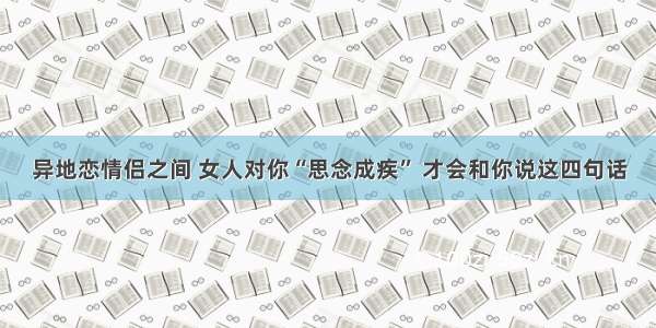 异地恋情侣之间 女人对你“思念成疾” 才会和你说这四句话