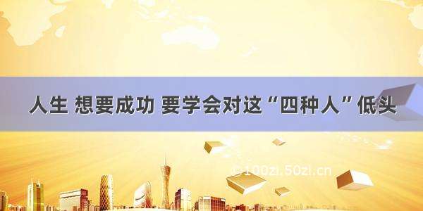 人生 想要成功 要学会对这“四种人”低头