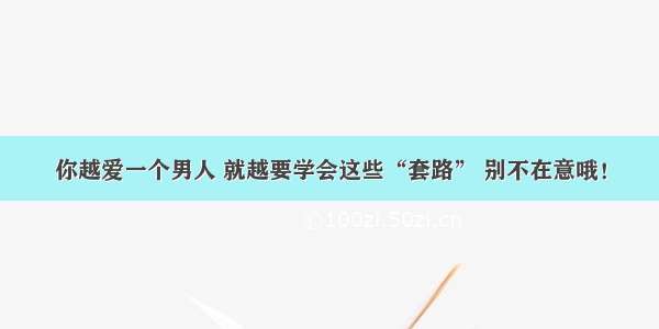 你越爱一个男人 就越要学会这些“套路” 别不在意哦！