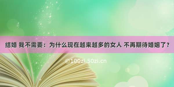 结婚 我不需要：为什么现在越来越多的女人 不再期待婚姻了？