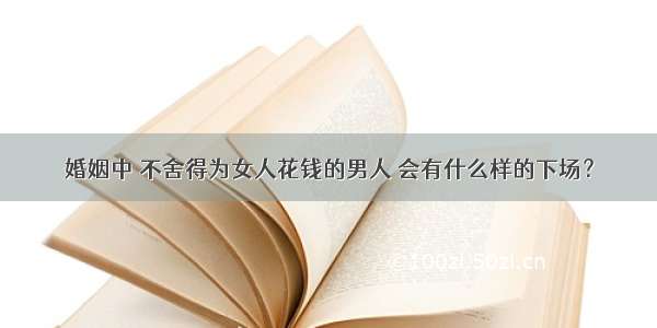 婚姻中 不舍得为女人花钱的男人 会有什么样的下场？