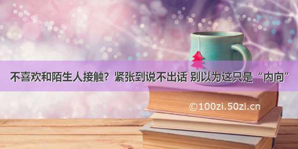 不喜欢和陌生人接触？紧张到说不出话 别以为这只是“内向”