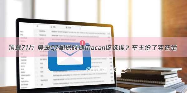 预算71万 奥迪Q7和保时捷Macan该选谁？车主说了实在话