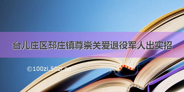 台儿庄区邳庄镇尊崇关爱退役军人出实招