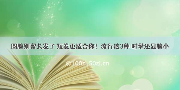 圆脸别留长发了 短发更适合你！流行这3种 时髦还显脸小