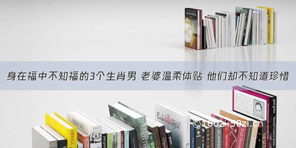 身在福中不知福的3个生肖男 老婆温柔体贴 他们却不知道珍惜