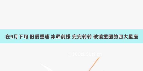 在9月下旬 旧爱重逢 冰释前嫌 兜兜转转 破镜重圆的四大星座