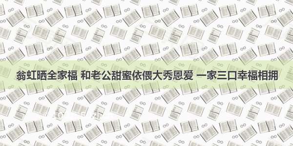 翁虹晒全家福 和老公甜蜜依偎大秀恩爱 一家三口幸福相拥