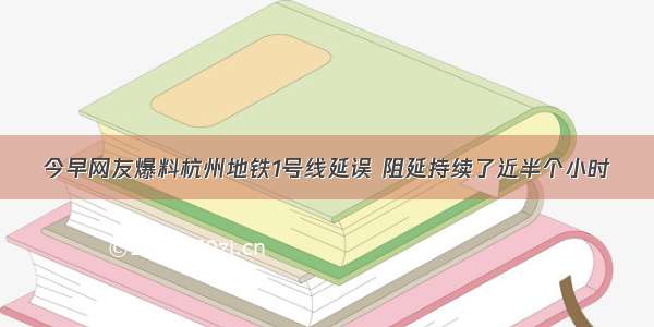 今早网友爆料杭州地铁1号线延误 阻延持续了近半个小时