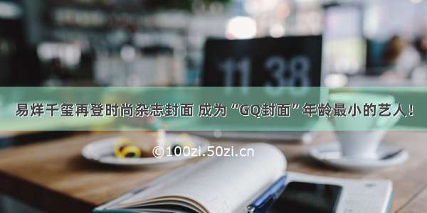 易烊千玺再登时尚杂志封面 成为“GQ封面”年龄最小的艺人！