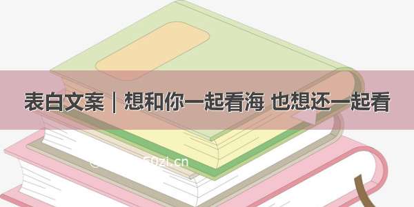 表白文案｜想和你一起看海 也想还一起看