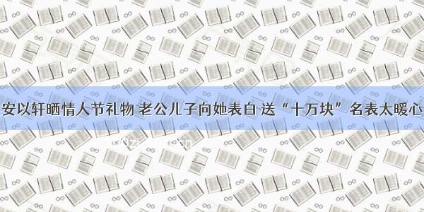 安以轩晒情人节礼物 老公儿子向她表白 送“十万块”名表太暖心