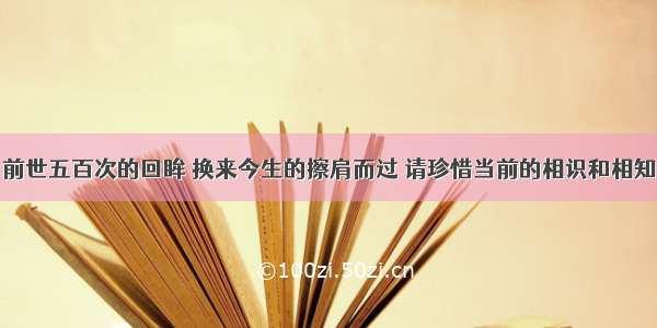 前世五百次的回眸 换来今生的擦肩而过 请珍惜当前的相识和相知