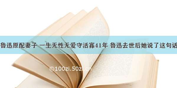 鲁迅原配妻子 一生无性无爱守活寡41年 鲁迅去世后她说了这句话