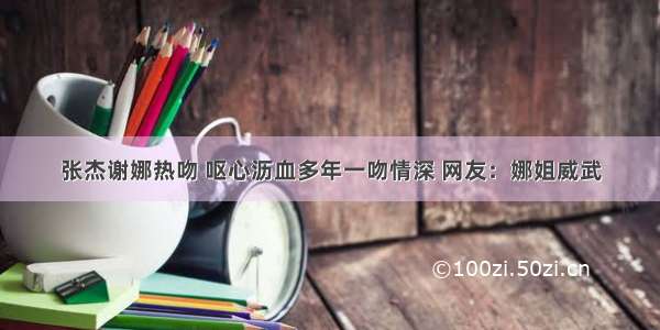 张杰谢娜热吻 呕心沥血多年一吻情深 网友：娜姐威武