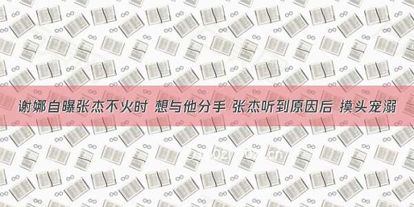 谢娜自曝张杰不火时 想与他分手 张杰听到原因后 摸头宠溺