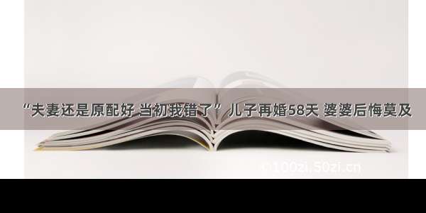 “夫妻还是原配好 当初我错了” 儿子再婚58天 婆婆后悔莫及