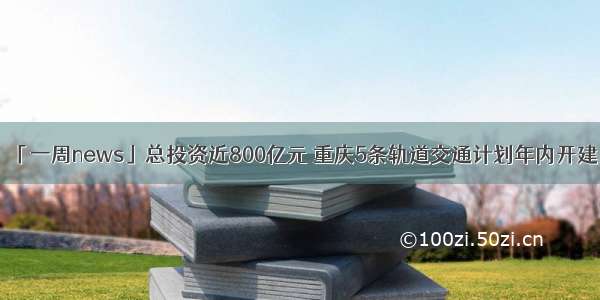 「一周news」总投资近800亿元 重庆5条轨道交通计划年内开建