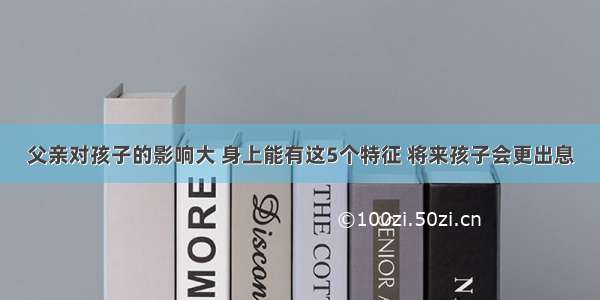 父亲对孩子的影响大 身上能有这5个特征 将来孩子会更出息