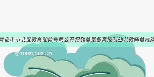 关于公布青岛市市北区教育和体育局公开招聘总量备案控制幼儿教师总成绩有关事宜