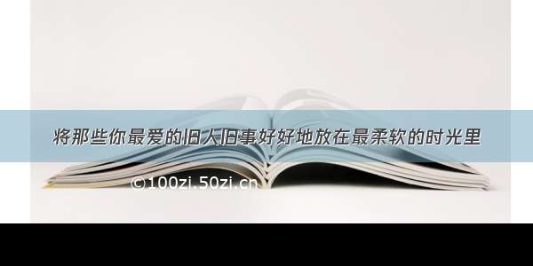 将那些你最爱的旧人旧事好好地放在最柔软的时光里