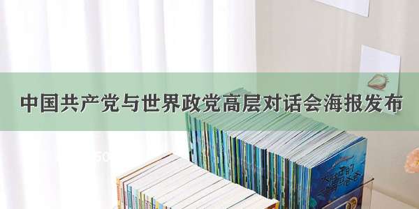 中国共产党与世界政党高层对话会海报发布