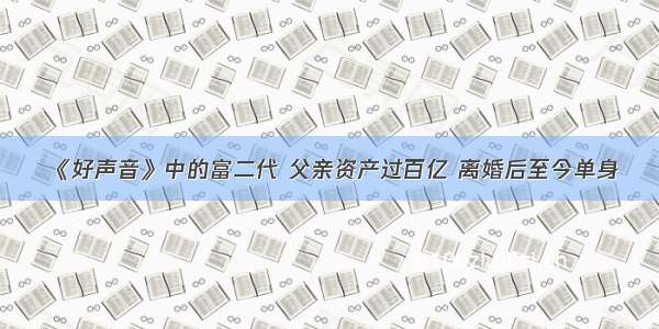 《好声音》中的富二代 父亲资产过百亿 离婚后至今单身